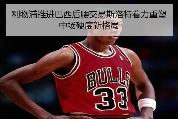 利物浦推进巴西后腰交易斯洛特着力重塑中场硬度新格局