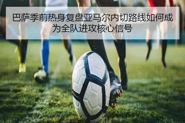巴萨季前热身复盘亚马尔内切路线如何成为全队进攻核心信号